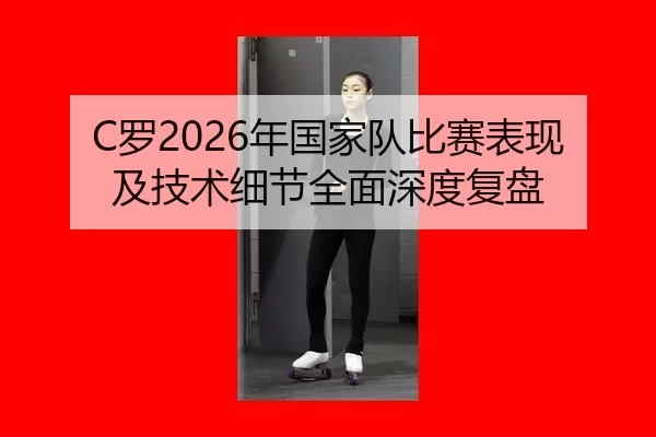 C罗2026年国家队比赛表现及技术细节全面深度复盘