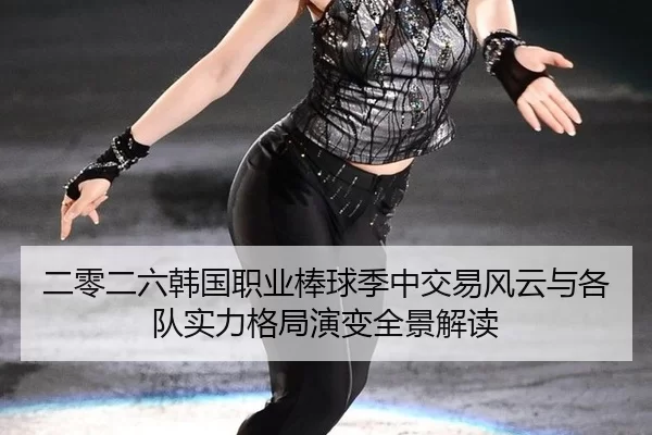 二零二六韩国职业棒球季中交易风云与各队实力格局演变全景解读